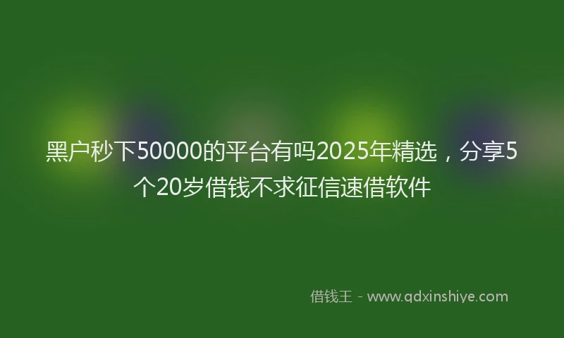 黑户秒下50000的平台有吗2025年精选，分享5个20岁借钱不求征信速借软件