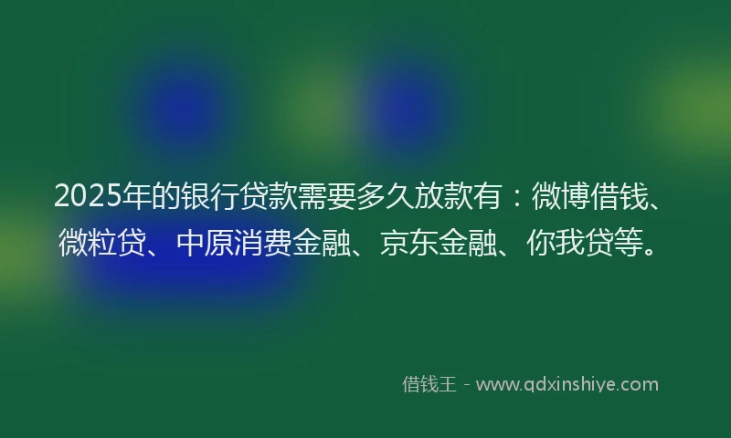2025年的银行贷款需要多久放款有：微博借钱、微粒贷、中原消费金融、京东金融、你我贷等。