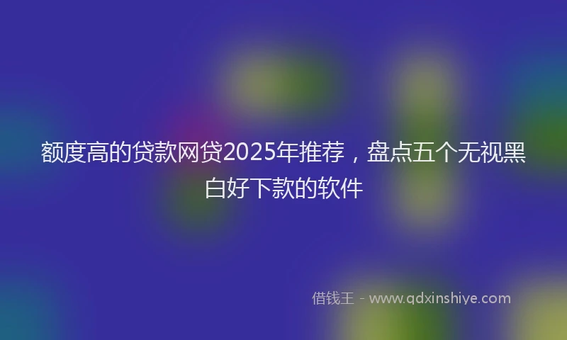 额度高的贷款网贷2025年推荐，盘点五个无视黑白好下款的软件