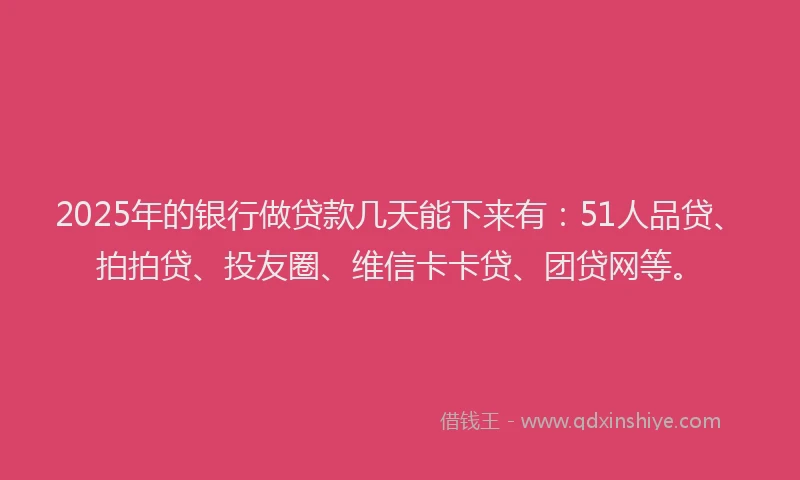 2025年的银行做贷款几天能下来有：51人品贷、拍拍贷、投友圈、维信卡卡贷、团贷网等。