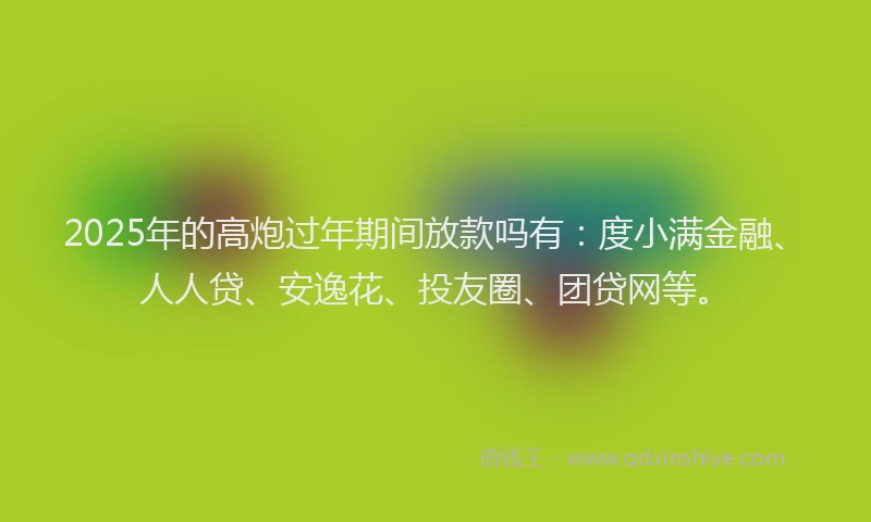 2025年的高炮过年期间放款吗有：度小满金融、人人贷、安逸花、投友圈、团贷网等。
