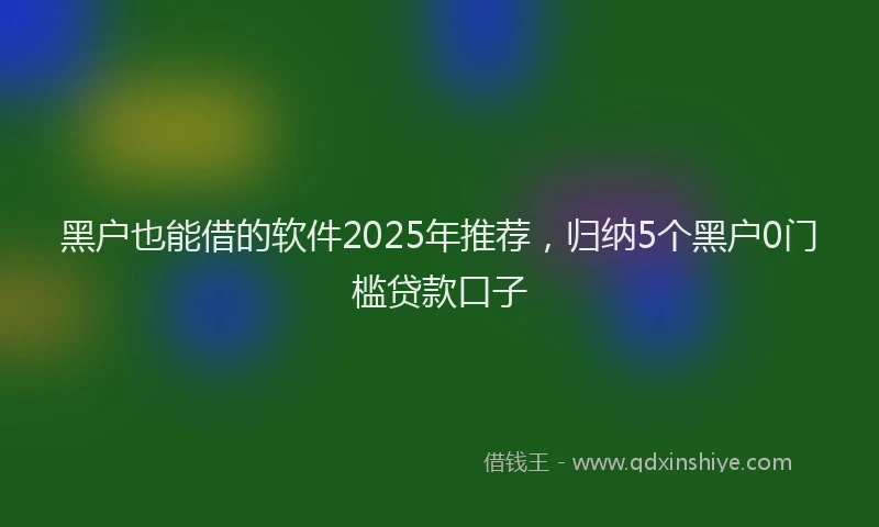 黑户也能借的软件2025年推荐，归纳5个黑户0门槛贷款口子
