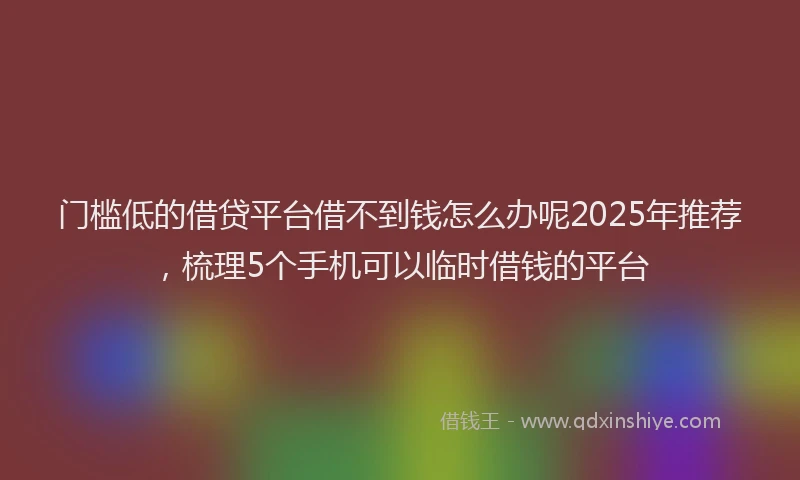 门槛低的借贷平台借不到钱怎么办呢2025年推荐，梳理5个手机可以临时借钱的平台