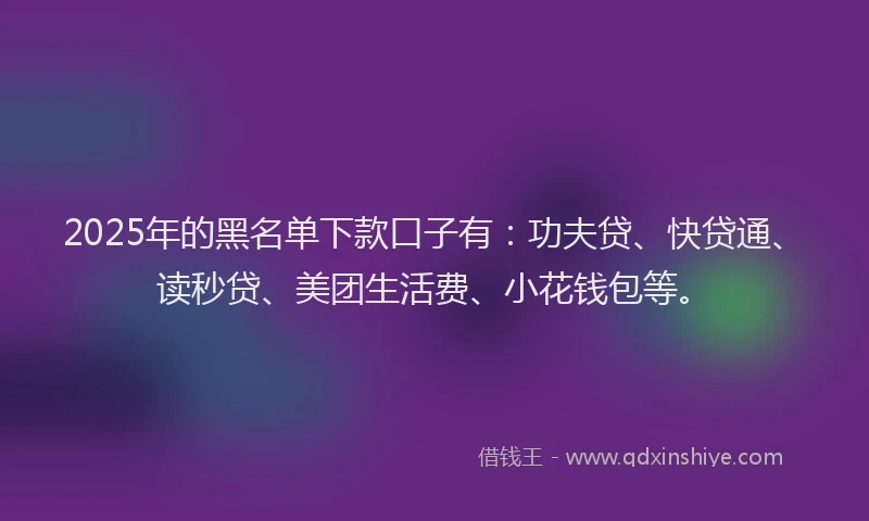 2025年的黑名单下款口子有：功夫贷、快贷通、读秒贷、美团生活费、小花钱包等。