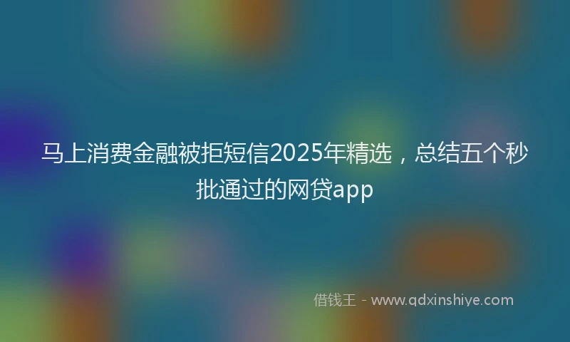 马上消费金融被拒短信2025年精选，总结五个秒批通过的网贷app