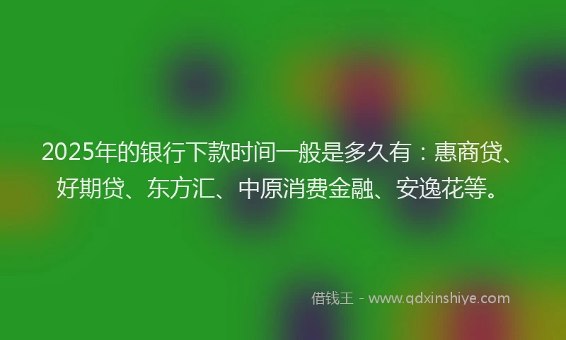2025年的银行下款时间一般是多久有：惠商贷、好期贷、东方汇、中原消费金融、安逸花等。