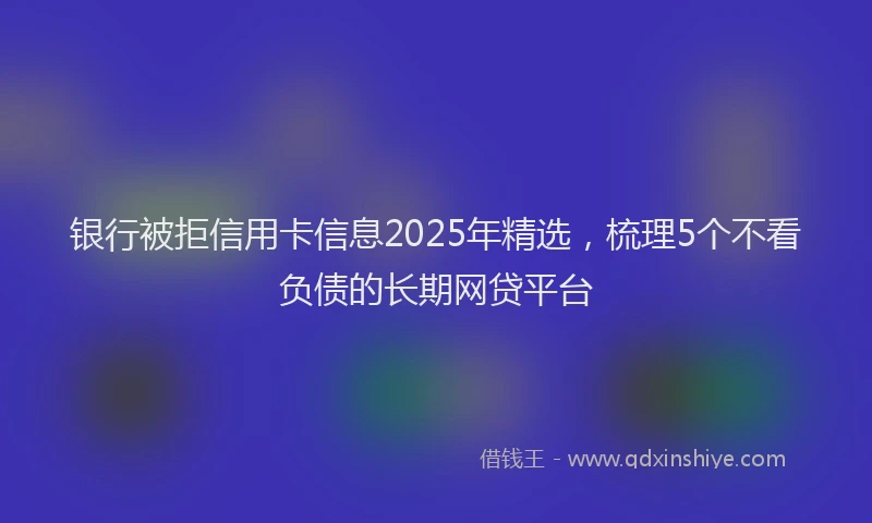 银行被拒信用卡信息2025年精选，梳理5个不看负债的长期网贷平台