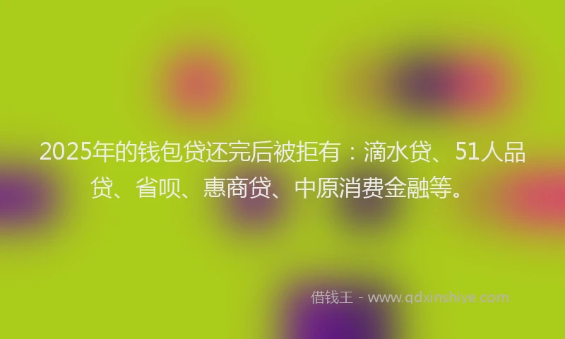 2025年的钱包贷还完后被拒有：滴水贷、51人品贷、省呗、惠商贷、中原消费金融等。
