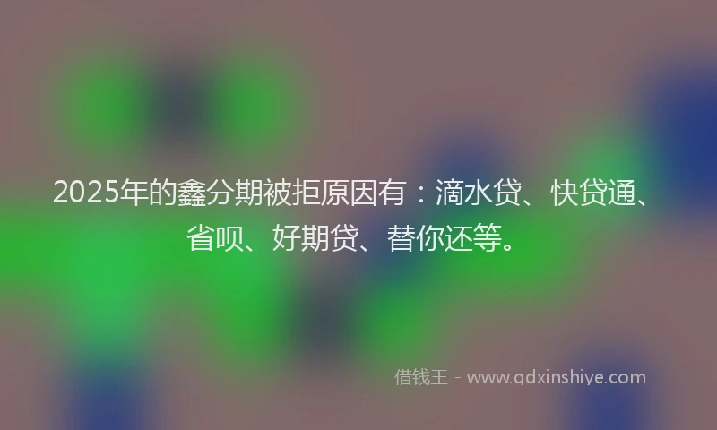 2025年的鑫分期被拒原因有：滴水贷、快贷通、省呗、好期贷、替你还等。