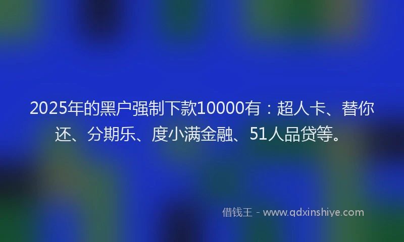 2025年的黑户强制下款10000有：超人卡、替你还、分期乐、度小满金融、51人品贷等。