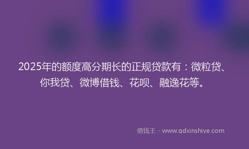 2025年的额度高分期长的正规贷款有：微粒贷、你我贷、微博借钱、花呗、融逸花等。
