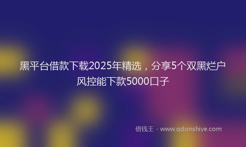 黑平台借款下载2025年精选，分享5个双黑烂户风控能下款5000口子