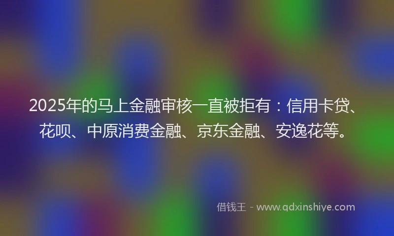 2025年的马上金融审核一直被拒有：信用卡贷、花呗、中原消费金融、京东金融、安逸花等。