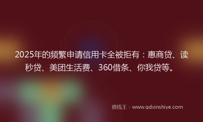 2025年的频繁申请信用卡全被拒有：惠商贷、读秒贷、美团生活费、360借条、你我贷等。