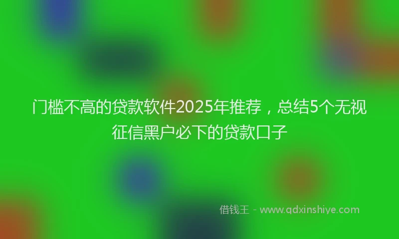 门槛不高的贷款软件2025年推荐，总结5个无视征信黑户必下的贷款口子