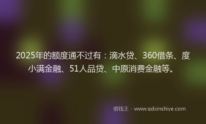 2025年的额度通不过有：滴水贷、360借条、度小满金融、51人品贷、中原消费金融等。