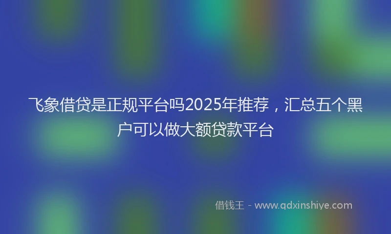 飞象借贷是正规平台吗2025年推荐，汇总五个黑户可以做大额贷款平台