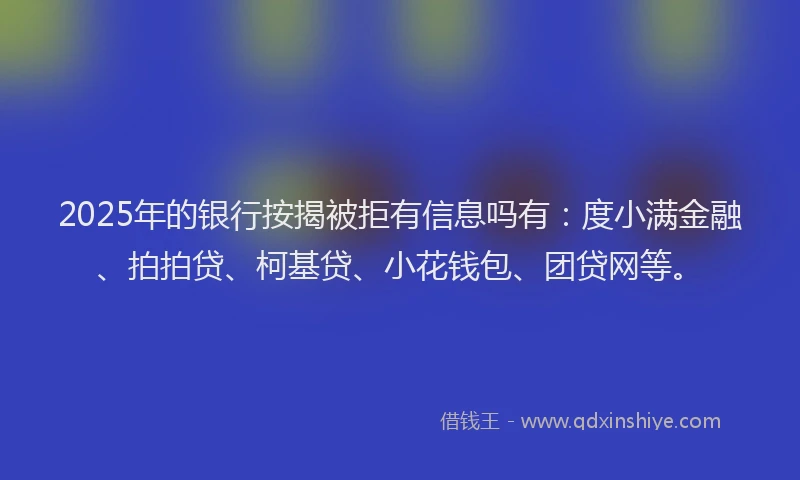 2025年的银行按揭被拒有信息吗有：度小满金融、拍拍贷、柯基贷、小花钱包、团贷网等。