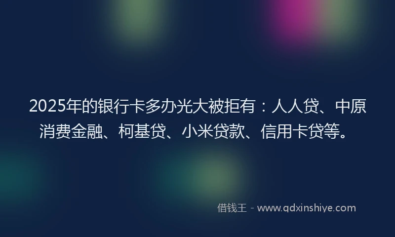2025年的银行卡多办光大被拒有：人人贷、中原消费金融、柯基贷、小米贷款、信用卡贷等。