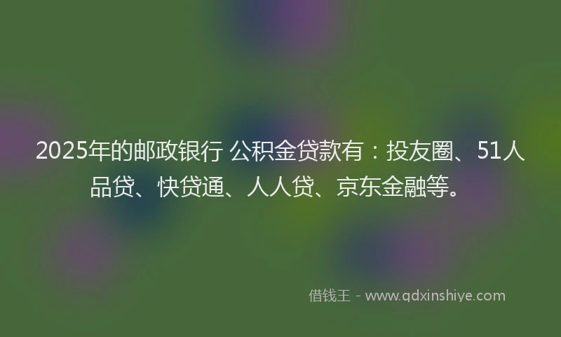 2025年的邮政银行 公积金贷款有：投友圈、51人品贷、快贷通、人人贷、京东金融等。