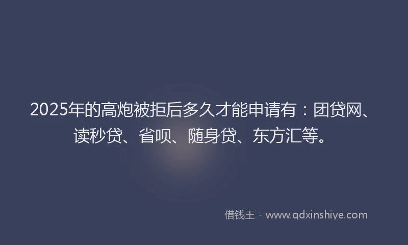 2025年的高炮被拒后多久才能申请有：团贷网、读秒贷、省呗、随身贷、东方汇等。