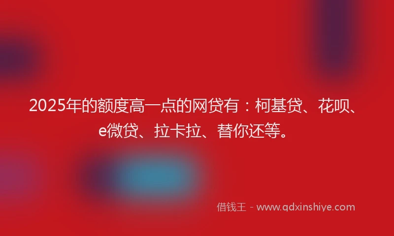 2025年的额度高一点的网贷有：柯基贷、花呗、e微贷、拉卡拉、替你还等。