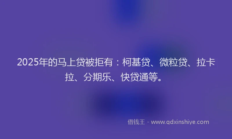 2025年的马上贷被拒有：柯基贷、微粒贷、拉卡拉、分期乐、快贷通等。