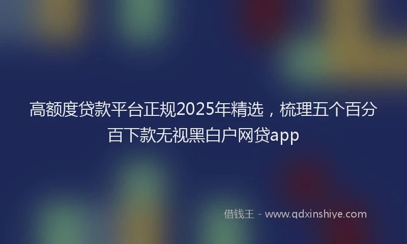 高额度贷款平台正规2025年精选，梳理五个百分百下款无视黑白户网贷app