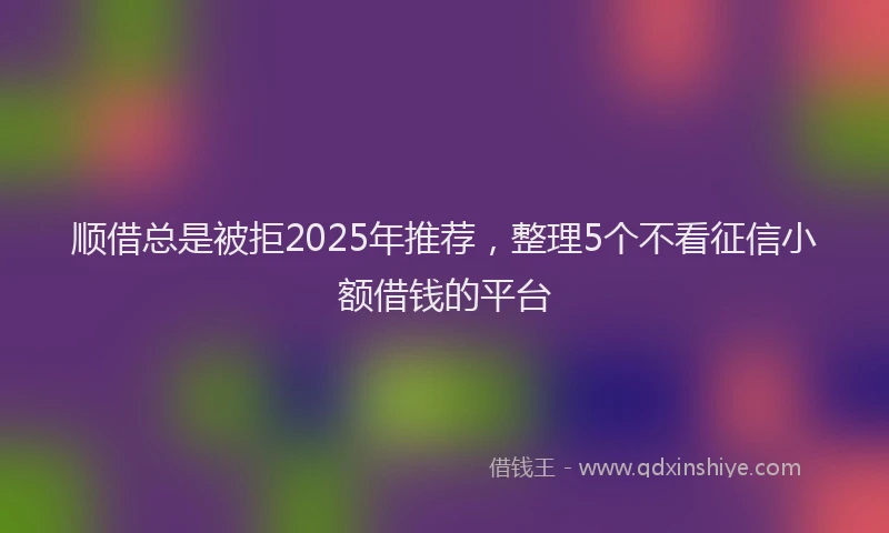 顺借总是被拒2025年推荐，整理5个不看征信小额借钱的平台