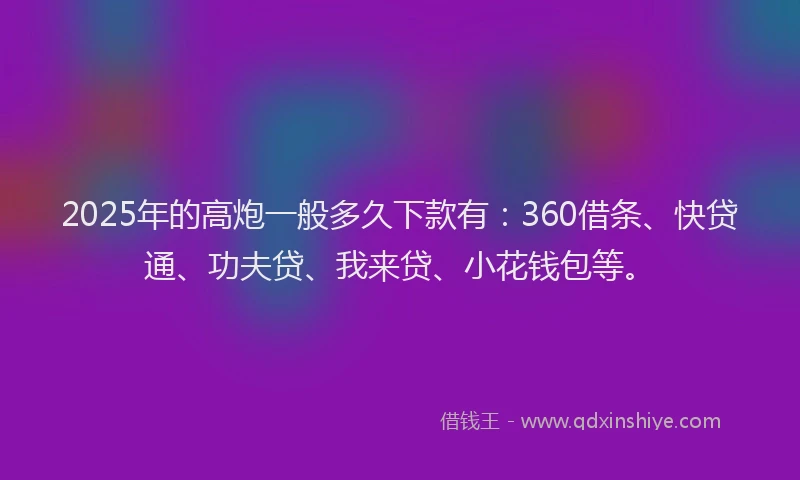 2025年的高炮一般多久下款有：360借条、快贷通、功夫贷、我来贷、小花钱包等。
