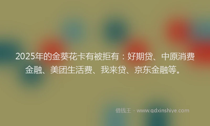 2025年的金葵花卡有被拒有：好期贷、中原消费金融、美团生活费、我来贷、京东金融等。