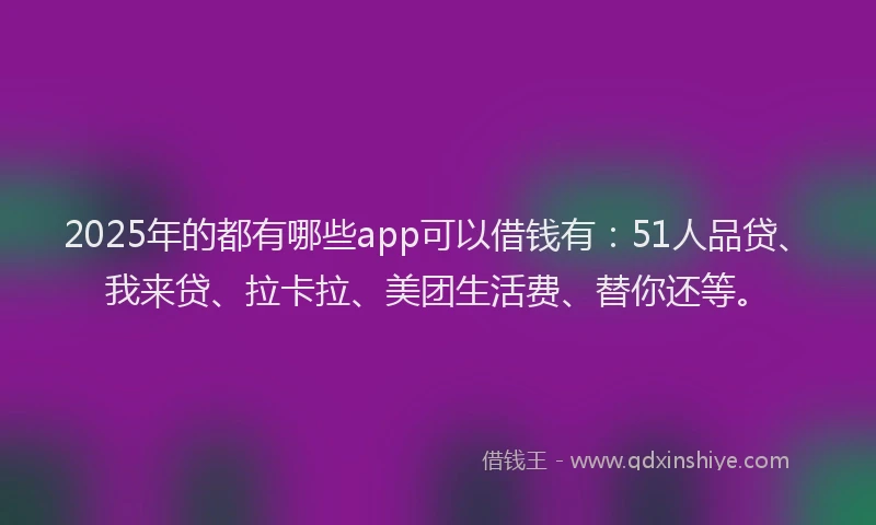 2025年的都有哪些app可以借钱有：51人品贷、我来贷、拉卡拉、美团生活费、替你还等。