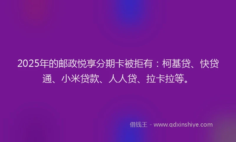 2025年的邮政悦享分期卡被拒有：柯基贷、快贷通、小米贷款、人人贷、拉卡拉等。