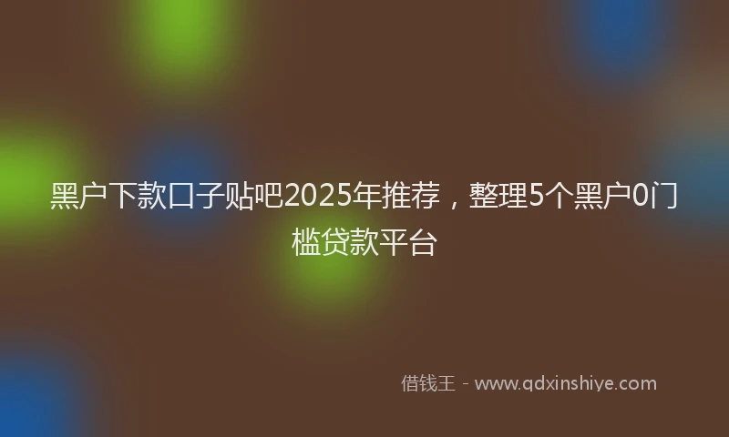 黑户下款口子贴吧2025年推荐，整理5个黑户0门槛贷款平台