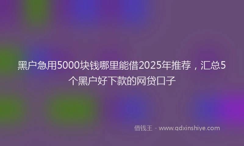 黑户急用5000块钱哪里能借2025年推荐，汇总5个黑户好下款的网贷口子