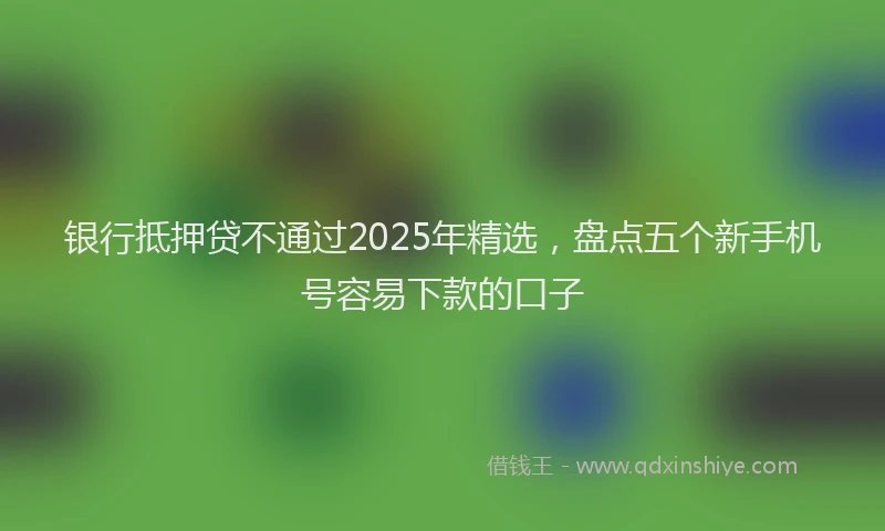 银行抵押贷不通过2025年精选，盘点五个新手机号容易下款的口子