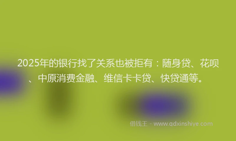2025年的银行找了关系也被拒有：随身贷、花呗、中原消费金融、维信卡卡贷、快贷通等。