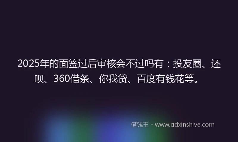 2025年的面签过后审核会不过吗有：投友圈、还呗、360借条、你我贷、百度有钱花等。