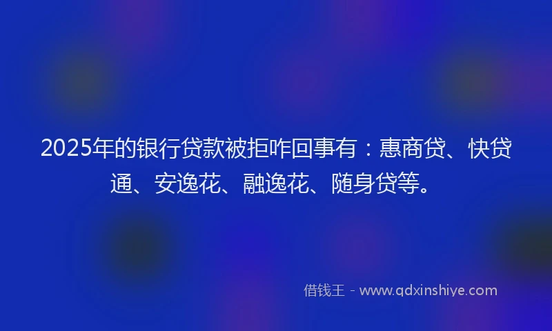 2025年的银行贷款被拒咋回事有：惠商贷、快贷通、安逸花、融逸花、随身贷等。