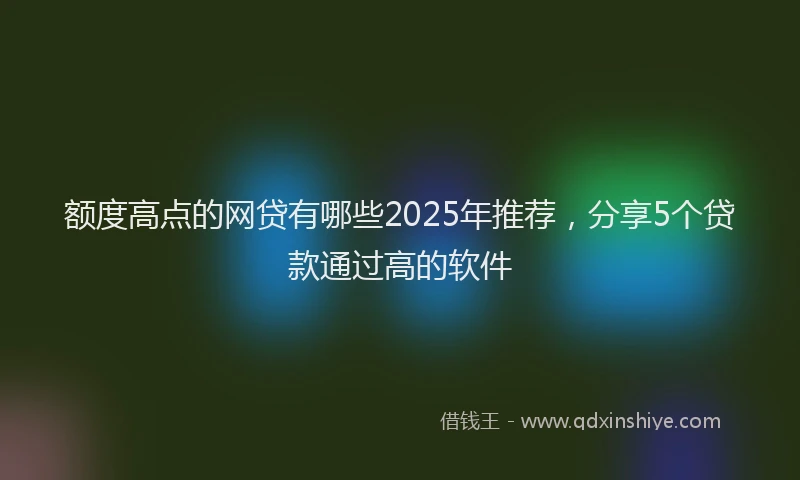 额度高点的网贷有哪些2025年推荐，分享5个贷款通过高的软件
