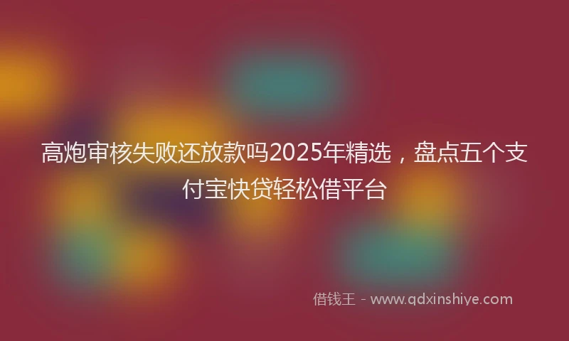 高炮审核失败还放款吗2025年精选，盘点五个支付宝快贷轻松借平台