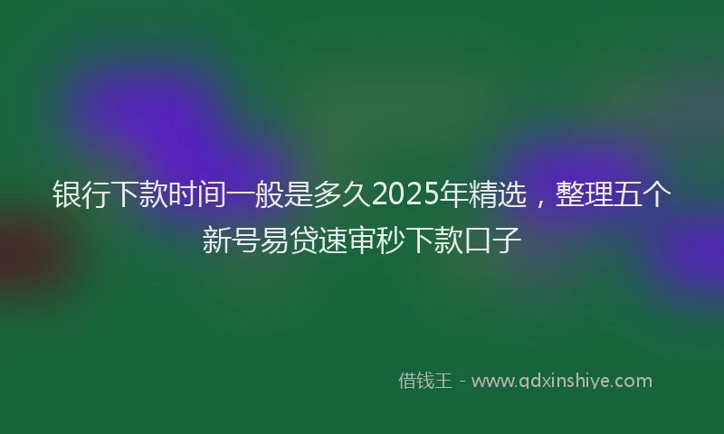 银行下款时间一般是多久2025年精选，整理五个新号易贷速审秒下款口子