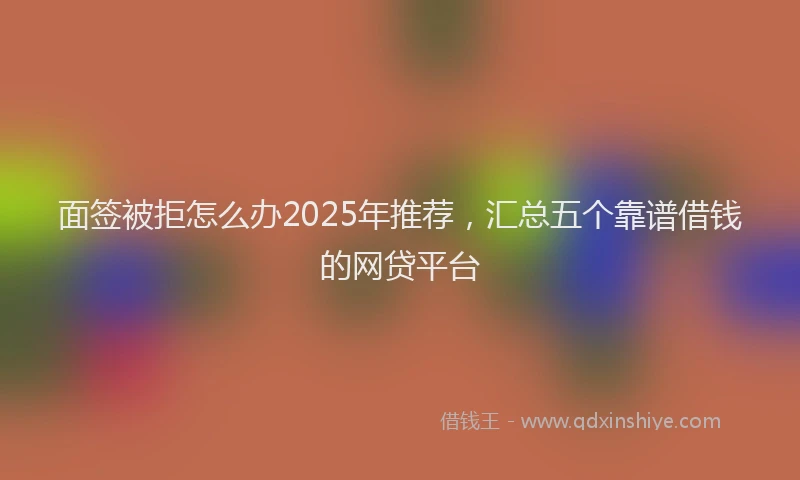 面签被拒怎么办2025年推荐，汇总五个靠谱借钱的网贷平台