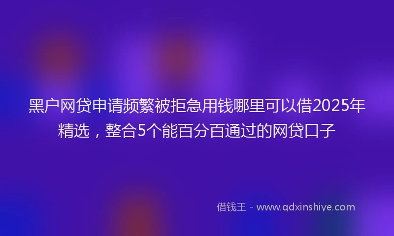 黑户网贷申请频繁被拒急用钱哪里可以借2025年精选，整合5个能百分百通过的网贷口子