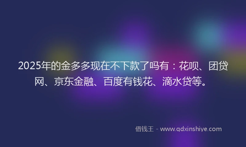 2025年的金多多现在不下款了吗有：花呗、团贷网、京东金融、百度有钱花、滴水贷等。