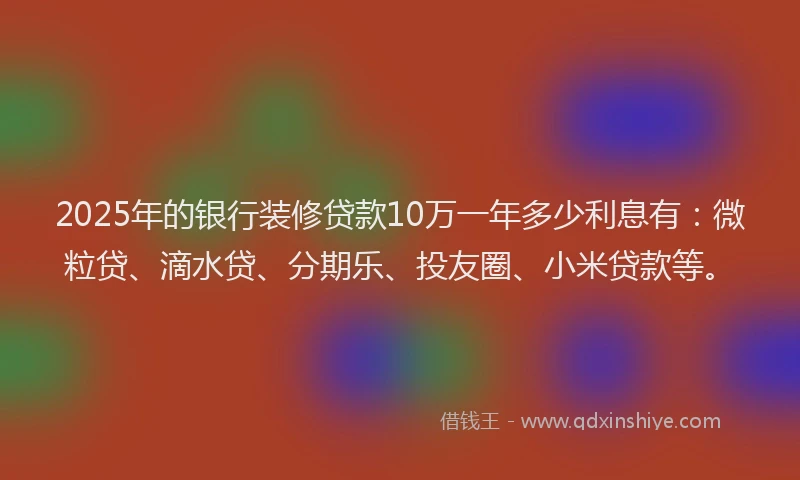 2025年的银行装修贷款10万一年多少利息有：微粒贷、滴水贷、分期乐、投友圈、小米贷款等。