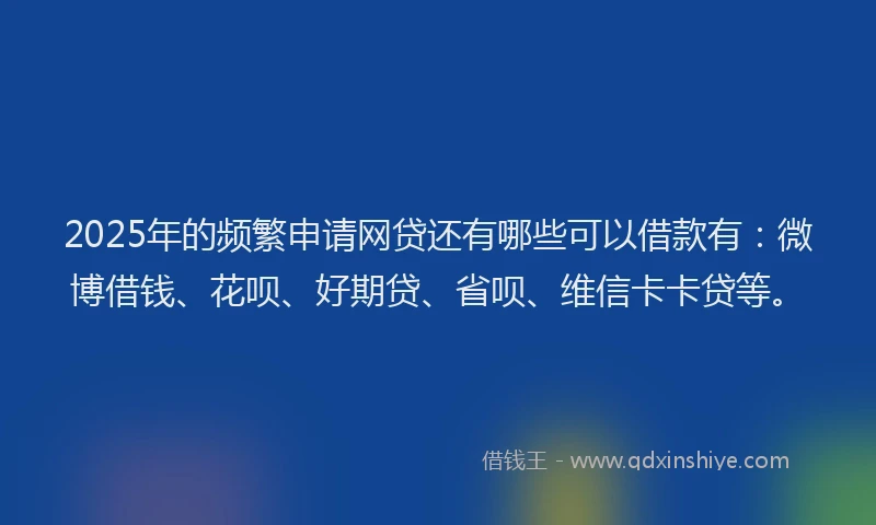 2025年的频繁申请网贷还有哪些可以借款有：微博借钱、花呗、好期贷、省呗、维信卡卡贷等。