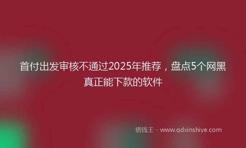 首付出发审核不通过2025年推荐，盘点5个网黑真正能下款的软件