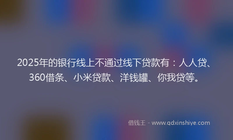 2025年的银行线上不通过线下贷款有:人人贷、360借条、小米贷款、洋钱罐、你我贷等。