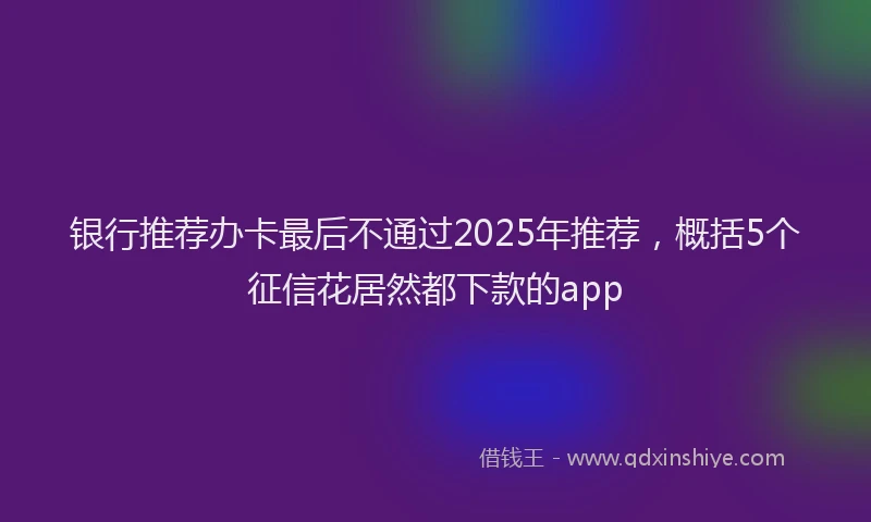 银行推荐办卡最后不通过2025年推荐，概括5个征信花居然都下款的app